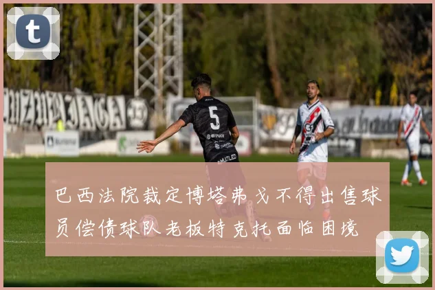 巴西法院裁定博塔弗戈不得出售球员偿债球队老板特克托面临困境