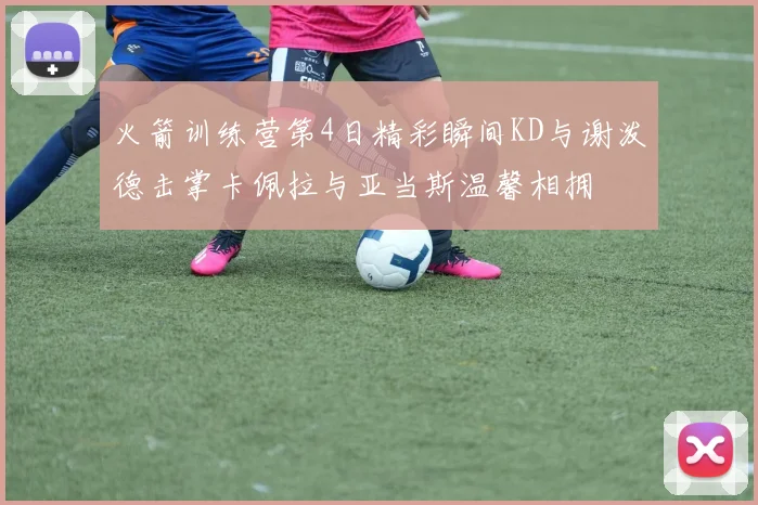 火箭训练营第4日精彩瞬间KD与谢泼德击掌卡佩拉与亚当斯温馨相拥