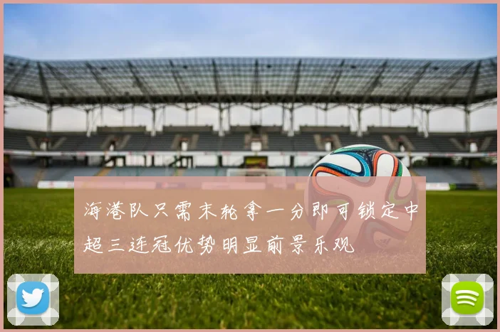 海港队只需末轮拿一分即可锁定中超三连冠优势明显前景乐观
