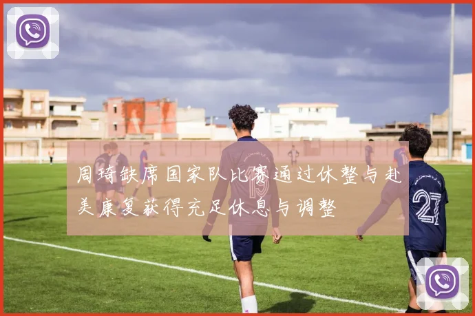 周琦缺席国家队比赛通过休整与赴美康复获得充足休息与调整