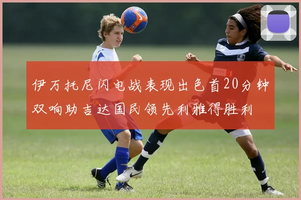 伊万托尼闪电战表现出色首20分钟双响助吉达国民领先利雅得胜利