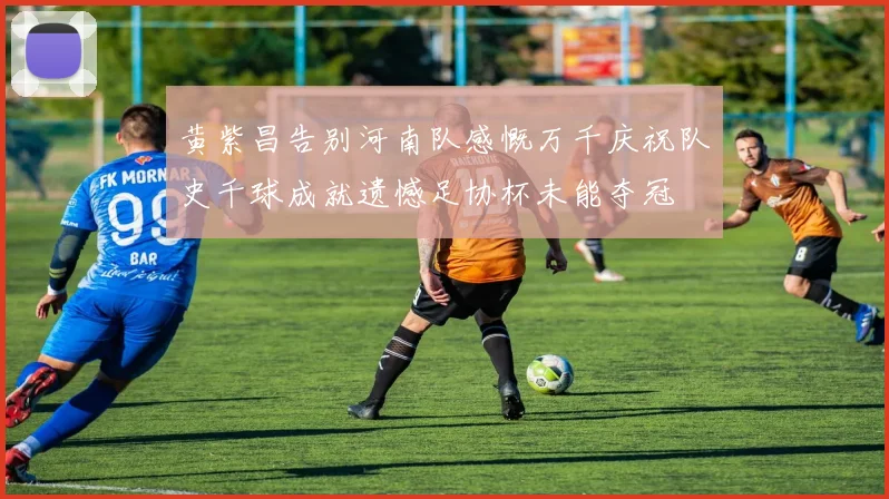 黄紫昌告别河南队感慨万千庆祝队史千球成就遗憾足协杯未能夺冠