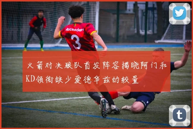 火箭对决狼队首发阵容揭晓阿门和KD领衔缺少爱德华兹的较量