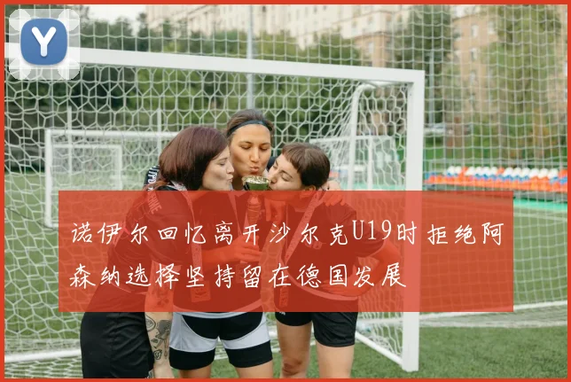 诺伊尔回忆离开沙尔克U19时拒绝阿森纳选择坚持留在德国发展