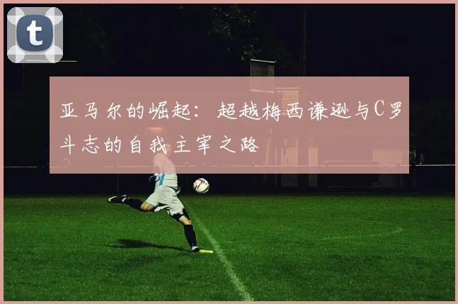亚马尔的崛起：超越梅西谦逊与C罗斗志的自我主宰之路