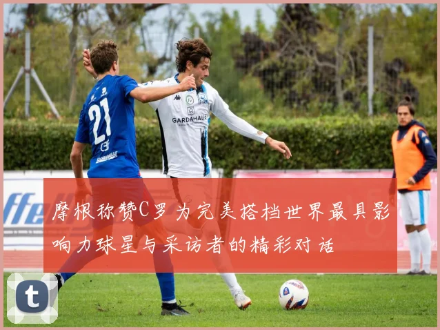 摩根称赞C罗为完美搭档世界最具影响力球星与采访者的精彩对话