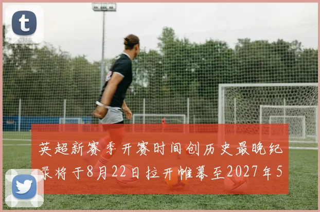 英超新赛季开赛时间创历史最晚纪录将于8月22日拉开帷幕至2027年5月30日结束