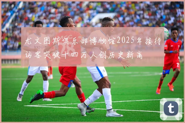 尤文图斯俱乐部博物馆2025年接待访客突破十四万人创历史新高
