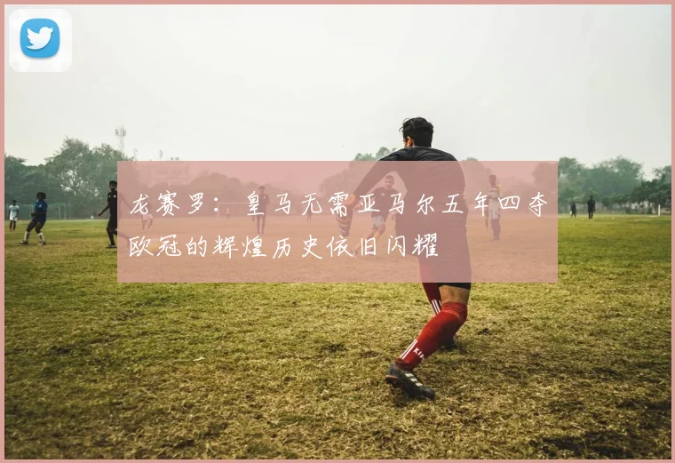 龙赛罗：皇马无需亚马尔五年四夺欧冠的辉煌历史依旧闪耀