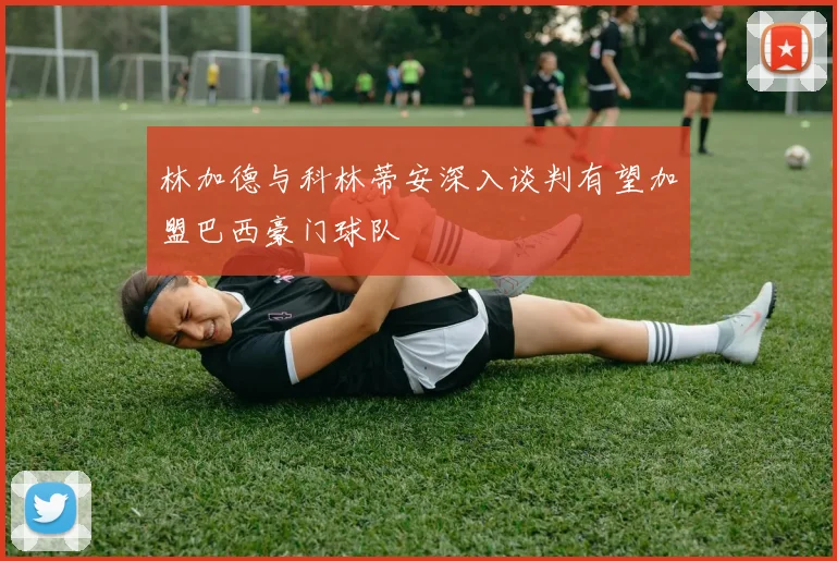 林加德与科林蒂安深入谈判有望加盟巴西豪门球队