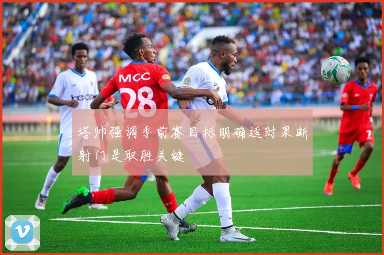 塔帅强调季前赛目标明确适时果断射门是取胜关键