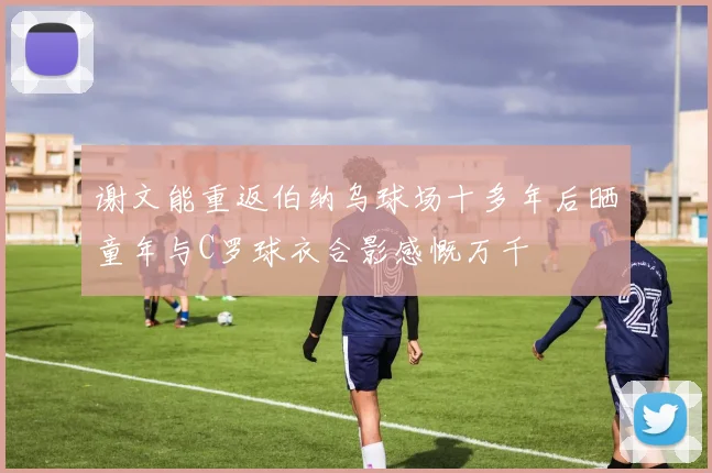 谢文能重返伯纳乌球场十多年后晒童年与C罗球衣合影感慨万千