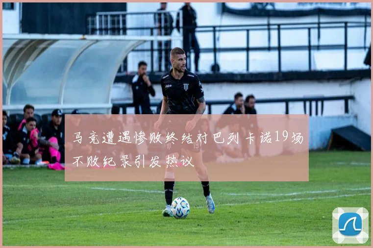 马竞遭遇惨败终结对巴列卡诺19场不败纪录引发热议