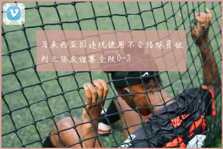 马来西亚因违规使用不合格球员被判三场友谊赛全败0-3