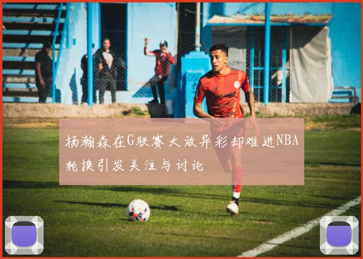 杨瀚森在G联赛大放异彩却难进NBA轮换引发关注与讨论