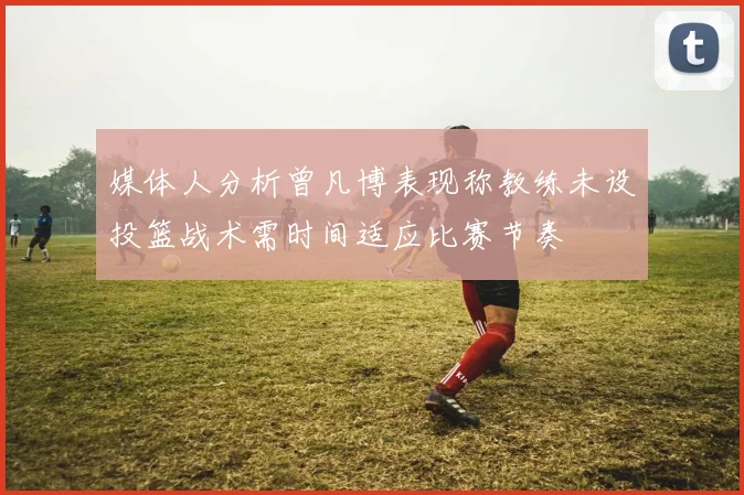 媒体人分析曾凡博表现称教练未设投篮战术需时间适应比赛节奏