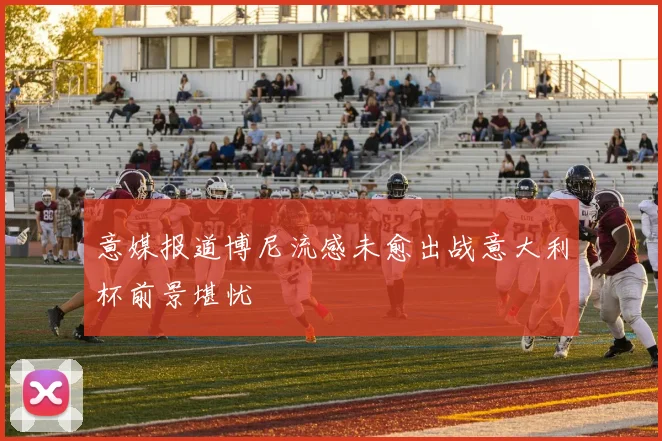 意媒报道博尼流感未愈出战意大利杯前景堪忧