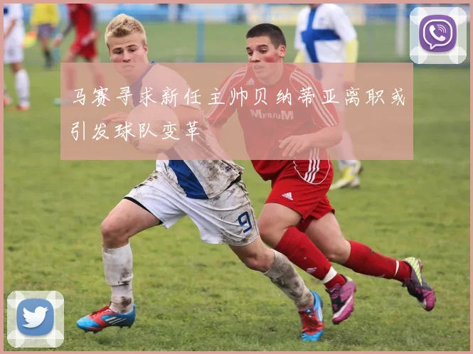 马赛寻求新任主帅贝纳蒂亚离职或引发球队变革