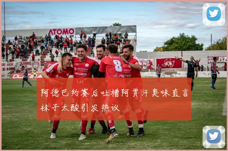 阿德巴约赛后吐槽阿贾汗臭味直言袜子太酸引发热议